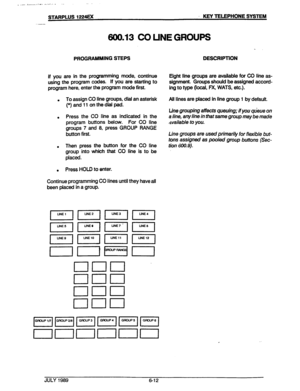 Page 63>.j ..___.,, L,...... ‘.“,-.-..I... . . ., 
.. . 
STARPLUS 1224EX KEY TELEPHONE SYSTEM 
600.13 CO LINE GROUPS 
PROGRAMMING STEPS 
If you are in the programming mode, continue 
using the program codes. if you are starting to 
program here, enter the program mode first. 
l 
To assign CO line groups, dial an asterisk 
(*) and 11 on the dial pad. 
. Press the CO line as indicated in the 
program buttons below. For CO line 
groups 7 and 8, press GROUP RANGE 
button first. 
. Then press the button for the CO...