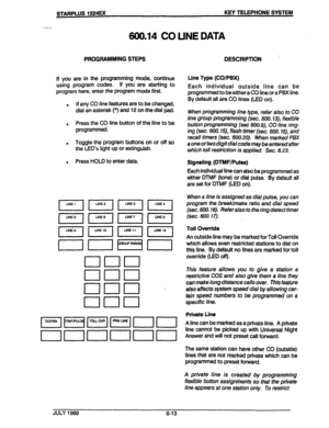 Page 64if you are in the programming mode, continue 
using program codes. if you are starting to 
program here, enter the program mode first. 
. if any CO line features are to be changed, 
dial an asterisk (*) and 12 on the dial pad. 
. Press the CO line button of the line to be 
programmed. 
. Toggle the program buttons on or off so 
the LED’s light up or extinguish. 
. Press HOLD to enter data. 
600.14 CO UNE DATA 
DESCRlPTlON . 
Llne Type (CO/PM) 
Each individual outside line can be 
programmed to be either...