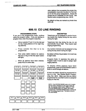 Page 65STARPLUS 1224EX KEY TELEPHONE SYSTEM 
other stations from accessing the private line, 
consideration must also be given to Pool but- 
ton & CO line group assignments. Assign the 
private line to a separate CO line Group. See 
flexible button programming (sec. 600.9). 
By default no lines are marked as private lines 
(ED off). 
600.15 CO LINE RINGING 
PROGRAMMING STEPS 
If you are in the programming mode, continue 
using the program codes. If you are starting to 
program here, enter the program mode...