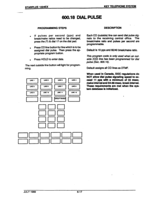 Page 68600.18 DIAL PULSE 
PROGRAMMING STEPS 
. If pulses per second (pps) and 
break/make ratios need to be changed, 
press the (*) & dial 17 on the dial pad. 
’ . 
Press CO line button for line which is to be 
assigned dial pulse. Then press the ap- 
propriate program button. 
. 
. Press HOLD to enter data. 
The next outside line button will light for program- 
ming. 
. 
DESCRIPTION 
Each CO (outside) line can send dial pulse sig- 
nals to the receiving central office. The 
break/make ratio and pulses per...