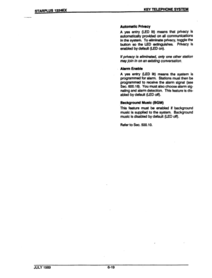 Page 70. 
9 
. 
. 
STARPLUS 1224EK KEY TELEPHONE SYSTEM 
Automatic Privacy 
A yes entry (LED lit) means that privacy is 
automatically provided on all communications 
in the system. To eliminate privacy, toggle the 
button so the LED extinguishes. Privacy is 
enabled by default (LED on). 
If privacy is eliminated, only one other station 
may join in on an existing conversation. 
Alarm Enable 
A yes entry (LED lit) means the system is 
programmed for alarm. Stations must then be 
programmed to receive the alarm...