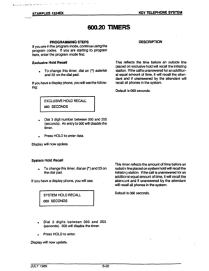 Page 71. rs,..i-, , L _ ,,,.: .,,. x.. .., I.‘ , . . . . 
, 1 .A.‘. . . ..I a- ..- 
STARPLUS 1224u( KEY TELEPHONE SYSTEM 
-- 
600.20 TIMERS 
PROGRAMMING STEPS 
If you are in the program mode, continue using the 
program codes. If you are starting to program 
here, enter the program mode first. DESCRIPTION 
Exclusive Hold Recall 
To change this timer, dial an (*) asterisk 
. 
and 22 on the dial pad. 
lf you have a display phone, you will see the follow- 
ing: This refbcts the time before an outside line 
placed...