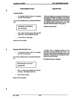 Page 72STARPLUS 1224EX KEY TELEPHONE SYSTEM 
. 
I 
! 
I a 
PROGRAMMING STBPS 
Transfer Recall 
. To change this timer, dial an (*) asterisk 
and 
24 on the dlai pad. 
If you have a display phone, you will see the follow- 
ing: DESCRlPTlON 
. 
Thls timer refiects the amount of time before an 
unanswered transfer is recalled to the station 
that initiated it. if the call is still unanswered for 
an additlonal equal amount of time, it will recall 
the attendant and lf unanswered by the atten- 
dant will recall all...