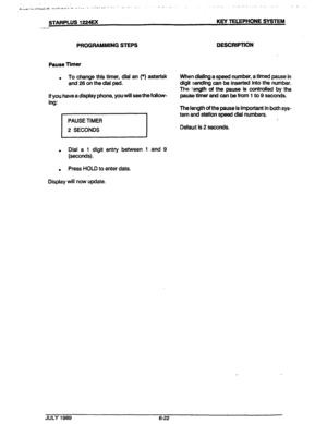 Page 73., .“, 
i.‘,,.~ -,.*. L,.L-...LL-;-bL .* . ..\. ‘&r..‘” .‘.‘r... I . ..Ic’-2..’ _. ’ .-. I’ . . . .’ ’ - .- . . . .._ .,...I’. . . . . . . . .,I , . .._ 
STARPLUS 1224EX KEY TELEPHONE SYSTEM 
PROGRAMMING STEPS 
Pause Timer 
. To change this timer, dial an (*) asterisk 
and 26 on the d&i pad. 
if you have a display phone, you will see thefdlow- 
ing: 
PAUSE TIMER 
2 SECONDS 
Dial a 1 digit entry between 1 and 9 
. (seconds). 
. Press HOLD to enter data. 
Display will now update. DESCRIPTION 
When dialing...