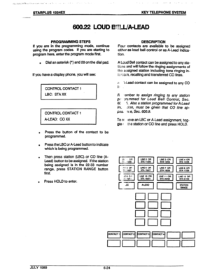 Page 75STARPLUS 1224EX KEY TELEPHONE SYSTEM 
600.22 LOUD l33L/A4EAD 
/ 
1 
PROGRAMMING STEPS PESCRlPTlON 
If you are in the programming mode, continue 
using the program codes. if you are starting to 
program here, enter the program mode first. Four contacts are available to be assigned 
either as loud bell control or as A-Lead indica- 
tion. 
. Dial an asterisk (*) and 28 on the dial pad. A Loud Bell contact can be assigned to any sta- 
ticns and will follow the ringing assignments of 
the assigned station...