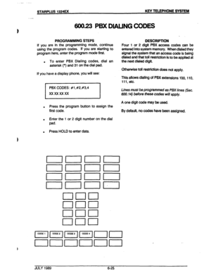 Page 76. 
. 
..* _ .- 
STARPLUS 1224EX KEY TELEPHONE SYSTEM 
600.23 P5X DWIJNG CODES 
PROGRAMMING STEPS 
If you are in the programming mode, continue 
using the program codes. If you are starting to 
program here, enter the program mode first. 
. To enter PBX Dialing codes, dial an 
asterisk (*) and 31 on the dial pad. DESCRIPTION 
Four 1 or 2 digit PBX access codes can be 
entered into system memory. When dialed they 
signal the system that an access code is being 
dialed and that toll restriction is to be...