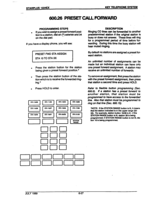 Page 78._,_ ,_ ,.. .- 
STARPLUS 1224Ex KEY TELEPHONE SYSTEM 
600.26 PRESEr CALL FORWARD 
. 
. 
j a 
, 
. 
PROGRAMMING STEPS 
. If you wish to assign a preset forward posi- 
tion to a station, dial an (*) asterisk and 34 
on the dial pad. ’ 
If you have a display phone, you will see: 
. Press the station button for the station 
being given a preset forward position.* 
. Then press the station button of the sta- 
tion which is to receive the forwarded ring- 
ing.* 
. Press HOLD to enter. 
. 
DESCRlPTlON 
Ringing...