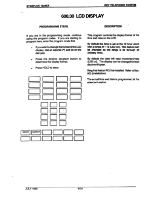 Page 82STARPLUS 1224= KEY TELEPHONE SYSTEM 
-- 
600.30 LCD DISPLAY 
PROGRAMMING STEPS 
DESCRIPTION . 
If you are in the programming mode, continue 
using the program codes. If you are starting to 
program here, enter the program mode first. 
. If you wish to change the format of the LCD 
display, d&l an asterisk (*) and 39 on the 
dial pad. 
. 
. Press the desired program button to 
determine the display format. 
. . Press HOLD to enter. 
nnnn 
I l 
noon 
noon 
This program controls the display format of the...