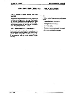 Page 97STARPLUS 122= KEY TEIJZPHONE SYSTEM 
700 SYSTEM CHECKC: ” PROCEDURES 
700.1 FUNCTIONAL TEST PROCE- 
DURES 
This section describes the procedures that should 
be fdiowed during system start-up. The installer 
will also find these tests to be helpful int he event 
of system mal-function and trouble shooting. Sys- 
tem trouble shooting will be confined to replace- 
ment of key telephone sets 81 fuses. 
700.2 PRELIMINARY CHECKLIST 
Before starting the functional test procedures, it is 
recommended that the...