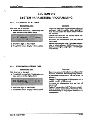 Page 107SECTION 610 
.  SYSTEM PARAMETERS PROGRAMMING 
610.1 SYSTEM HOLD RECALL TIMER 
Programming Steps 
If this timer is to be changed: 
A Press 
FLASH and dial [Ol]. The following mes- 
sage is shown on the display phone: Description 
Determines the amount of time before a call 
placed 
on System Hold will recall the station placing the 
hold. If unanswered by that station, the call will recall 
the attendant. 
Default: Default value is 060 seconds and is van’- 
An entry of 000 will disable the timer and...