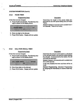 Page 109sTARPLUS@ 2448EX Hybrid Key Telephone System 
SYSTEM PARAMETERS (Cont’d) 
610.5 PAUSE TIMER 
Programming Steps 
If this timer is to be changed: 
A Press FLASH and dial [05]. The following mes- 
sage is shown on the display phone: Description 
Determines the length of the pause when pn>- 
grammed for use with speed dialing and LCR insert 
Tables. 
Default: Default is 
2 seconds and is variable from 1 
B. Enter one digit on the dial pad. 
C. Press HOLD button. Display will now update. 
610.6 CALL PARK...