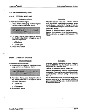 Page 113sTARPLUS@ 2448EX 
Hybrid Key Telephone System 
SYSTEM PARAMETERS (Cont’d) 
610.13 EXTERNAL NIGHT RING 
Programming Steps 
If this feature is to be changed: 
A Press RASH and dial [13]. The following mes- 
sage is shown on the display phone: 
6. To make 
a change, press the top left button in 
ttre flexible button field. tt will toggle on and off 
with each depression. 
. LEDoff-no 
l LED on = yes 
C. Press HOLD button. 
610.14 AlTENDANT OVERRIDE 
Prooramming Steps 
If this feature is to be changed: 
A...