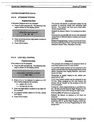 Page 114.- 
! Hybrid Key Telephone System sTARPLUS@ 2448EX 
SYSTEM PARAMETERS (Cont’d) 
610.15 A-ITENDANT STATION 
Programming Steps 
If Attendant Stations are to be changed: 
A. Press FLASH and dial [15]. The following mes- 
sage is shown on the display phone: 
B. Enter up to three (3) two-digit station number(s) 
on the dial pad. 
C. Press HOLD button. 
610.16 LOUD BELL CONTROL 
Programming Steps 
If this feature is to be assigned: 
A. Press RASH and dial [16]. The following mes- 
sage is shown on the display...