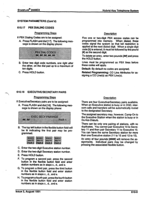 Page 115STARPLUS@ 2448EX 
Hybrid Key Telephone System 
SYSTEM PARAMETERS (Cont’d) 
610.17 PBX DIAIJNG CODES 
Programming Steps 
If PBX Dialing Codes are to be assigned: 
A Press FLASH and dial [I 7j. The following mes- 
sage is shown on the display phone: Description 
Five one or two-digit PBX access codes can tie 
programmed into memory. When dialed, these 
codes signal the system so that toll restriction is 
applied at the next dialed digit. When a single digit 
be followed by the pound 
To delete an entry,...