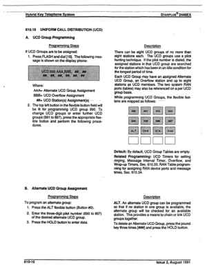 Page 116Hybrid Key Telephone System sTARPLUS@ 2446EX 
610.19 UNIFORM CALL DISTRIBUTION (UCD) 
A. UCD Group Programming 
Programming Steps 
If UCD Groups are to be assigned: 
1. Press RASH and dial [19]. The following mes- 
sage is shown on the display phone: 
Where: 
AAA= Attemate UCD Group Assignment 
BBB= UCD Overflow Assignment 
#//I= UCD Station(s) Assignment(s) --- - 
2. The top left button’in the flexible button field will 
be lit for programming UCD group 890. To 
change UCD groups or enter further UCD...