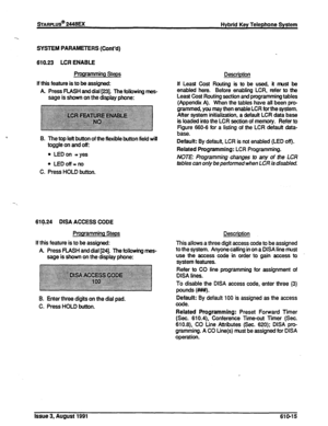 Page 121sTARPLUS@ 2448EX 
Hybrid Key Telephone System 
SYSTEM PARAMETERS (Cont’d) 
610.23 LCR ENABLE 
Programming Steps 
If this feature is to be assigned: 
A Press FLASH and dial [23]. The following mes- 
sage is shown on the display phone: 
B. The top left button of the flexible button field will 
toggle on and off: 
l LED on =yes 
l LEDoff=. 
C. Press HOLD button. 
619.24 DISA ACCESS CODE 
Programming Steps 
If this feature is to be assigned: 
A Press FLASH and dial [24]. The following mes- 
sage is shown on...