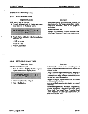 Page 125sTARPLUS@ 2448EX Hybrid Key Telephone System 
SYSTEM PARAMETERS (Cont’d) 
610.31 PAGE WARNING TONE 
Programming Steps 
If this feature is to be changed: 
A Press PUSH and dial [31]. The following mes- 
sage is shown on the display phone: 
B. Toggle the top left button in the flexible button 
field on 
or off: 
l LEDon =yes 
l LEDoff=no 
C. Press HOLD button. 
610.32 ATTENDANT RECALL TIMER 
Programming Steps 
If this timer is to be changed: 
A Press FLASH and dial [32]. The following mes- 
sage is shown...