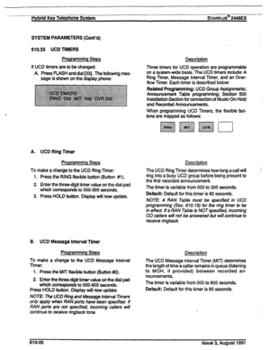 Page 126--- Hybrid Key Telephone System sTARPLUS@ 2448EX 
SYSTEM PARAMETERS (Cont’d) 
610.33 UCD TIMERS 
Programming Steps 
If UCD timers are to be 
changed: 
A. Press FLASH and dial [33]. The following mes- 
sage is shown on the display phone: Description 
Three timers for UCD operation are programmable 
on a system-wide basis. The UCD timers include: A 
Ring Timer, Message interval Timer, and an Cver- 
flow Timer. Each timer is described below: 
Related Programming: UCD Group Assignments: 
Announcement Table...