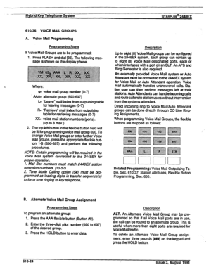 Page 130-- flyb2ifKey Telephone System sTARPLUS@ 2448u( 
610.36 VOICE MAIL GROUPS 
A. Voice Mail Programming 
Programming Steps 
If Voice Mail Groups are to be programmed: 
1. Press FLASH and dial [36]. The following mes- 
sage is shown on the display phone. 
Where: 
g= voice mail group number (O-7) 
AAA= alternate group (690-697) 
L= “Leave” mail index from outpulsing table 
for leaving messages (O-7) 
R= “Retrieve” mail index from outpulsing 
table for retrieving messages (O-7) 
XX= voice mail station numbers...