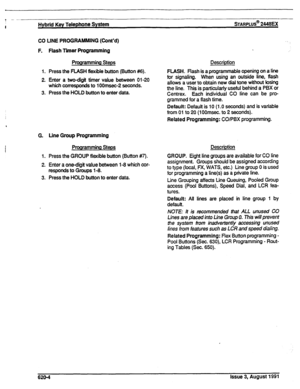 Page 137t -. --~ 
i Hybrid Key Telephone System sTARPLUS@ 2448EX 
CO UNE PROGRAMMING (Cont’d) 
F. Flash Timer Programming 
Programming Steps 
1. Press 
the FLASH flexible button (Button #6). 
2. Enter a two-digit timer value between 01-20 
which 
corresponds to 1 OOmsec-2 seconds. 
3. Press 
the HOLD button to enter data. 
G. Line Group Programming 
Prorrramming Steps 
1. Press the GROUP flexible button (Button #7). 
2. Enter a one-digit value between l-8 which cor- 
responds to Groups l-8. 
3. Press 
the HOLD...