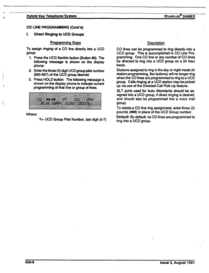 Page 139+ 
I 
Hybrid Key Telephone System sTARPLUS@ 2446m 
CO LINE PROGRAMMING (Cont’d) 
I. Direct Ringing to UCD Groups 
Programming Steps 
To assign ringing of a CO line directly into a UCD 
group: 
1. Press the UCD flexible button (Sutton #9). The 
following message is shown on the display 
phone: 
2. Enter the three (3) digit UCD group pilot number 
(890-897) of the UCD group desired. 
3. Press HOLD button. The following message is 
shown on the display phone to indicate current 
programming 
of that line or...