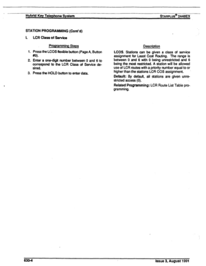 Page 143Hybrid Key Telephone System sTARPLUS@ 2446BX 
STATION PROGRAMMING (Cont’d) 
I. LCR Class of Service 
Programming Steps 
1. Press the LCOS flexible button (Page A, Button 
m 
2. Enter a one-digit number between 0 and 6 to 
correspond to the LCR Class of Service de- 
sired. 
3. Press the HOLD button to enter data. Description 
LCOS. Stations can be given a class of service 
assignment for Least Cost Routing. The range is 
between 0 and 6 with 0 being unrestricted and 6 
being the most restricted. A station...