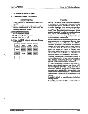 Page 148%ARPLUS@ 2448EX 
Hybrid Key Telephone System 
-Y 
STATION PROGRAMMING (Cont’d) 
0. Preset Call Forward Programming 
Programming Steps 
1. Press the PREFW flexible button (Page 8, But- 
ton #6). 
2. Enter a two-digit number to determine the des- 
tination where calls are to be routed when the 
preset forward timer expires. 
1 O-571 Station Numbers 
, 690-697= Voice Mail Groups l-6 
890-897s UC0 Groups 18 
3. Press the HOLD button to enter data. Display 
now updates. 
7 
Description 
PREFW. This feature...