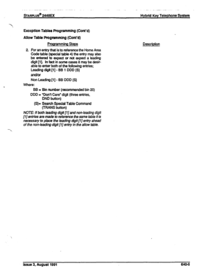 Page 156sTARPLUS@ 2448M Hybrid Key Telephone System 
Exception Tables Programming (Cont’d) 
Allow Table Programming (Cont’d) 
Programming Steps 
2. For an enby that is to reference the Home Area 
Code table (special table 4) the entry may also 
be entered to expect or not expect a leading 
digit [l]. In fact in some cases it may be desir- 
able to enter both of the following entries; 
Leading diiit [l] - BB 1 DDD {S} 
an&or 
Non Leading [l] - BB DDD {S} 
Where: 
BB = Bin number (recommended bin 20) 
DDD =...