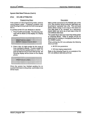 Page 182System Data Ease Printouts (Cont’d) 
670.3 CO LINE AlTRIBUTES 
Programming Steps Description 
If the system is in the programming mode, continue 
using program codes. If starting to program here 
enter the programming mode first (referto paragraph 
600.3). 
If a printout of the CO Line Attributes is desired: 
1. Press FLASH and dial [82]. The following mes- 
sage wilt be shown on the display of a display 
phone: With a printer connected to the RS232C port, of the 
CCU, the currently stored customer data...