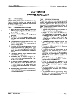 Page 200sTARPLUS@ 2448EX 
Hybrid Key Telephone System 
SECTION 700 
SYSTEM CHECKOUT 
700.1 INTRODUCTION 
Prior to actual power up and initialization, the Key 
System should be checked over to avoid start up 
delays or improper loading. A step-by-step checklist 
is provided for this purpose. 
700.2 
PRELIMINARY PROCEDURES 
1. Verify that the DC output power cord from the 
EPH housing is plugged into the DC connector 
on the KSU. 
2. Make sure that the KSU and EPH are properly 
grounded. 
3. The DC/DC Converter...