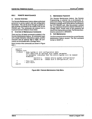 Page 207Hybrid Key Telephone System STARPLUS@ 2448EX 
800.2 REMOTE MAINTENANCE 
C. Maintenance Password _ 
A. General Overview 
The Remote Maintenance feature allows authorized 
personnel to survey system and slot configuration 
information. This can be done through a modem or 
data terminal connected to the system CPB via the 
RS232C port. The commands are entered from a 
keyboard and are limited to those listed. 
8. Overview of Maintenance Commands 
There are four (4) basic commands available in the 
Remote...