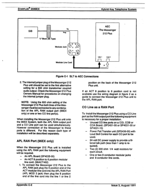 Page 237STARPLUS@%@EX Hybrid Key Telephone System 
SIB AEC 
The Messenger 
212 Plus 
Figure C-1 SLT to AEC Connections 
2. The internal jumper plug of the Messenger 212 
Plus unit should be set to the first alternative 
setting for a 600 ohm transformer coupled 
audio output. Check the Messenger 212 Plus 
Owners Manual for procedures on changing 
the internal jumper plug. position on the back of the Messenger 212 
Plus unit. 
If an ACT 6 position to 6 position cord is not 
available use the wiring diagram in...