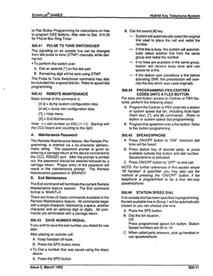 Page 249STARPLUS@ 2448EX 
Hybrid Key Telephone System 
to Flex Button Programming for instructions on how 
to program DSS buttons. Also refer to Sec. 610.25 
for Phone Box Ring Timer. 
300.41 PULSE TO TONE SWITCHOVER 
The signaling on an outside line can be changed 
from dial pulse to tone (DTMF) manually while dial- 
ing out. 
n To perform the switch-over: 
A. Dial an asterisk I*] on the dial pad. 
B. Remaining digit will be sent using DTMF. 
The Pulse to Tone Switchover command may also 
be included into a...