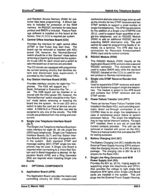 Page 256and Random Access Memory (RAM) for cus- 
tomer data base programming. A lithium bat- 
tery is included for protection of the RAM 
memory. An RS232C connector for data base 
printout and SMDR is included. Feature Pack- 
age software is installed on this board at the 
factory. One (1) CCU is required per system. 
F. Central Office Interface Board (COI) 
Provides the interface for eight central office 
(DTMF or Dial Pulse) loop start lines. The 
board can be removed or inserted with KSU 
power ON, however,...