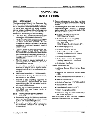 Page 260wARPLUS@ 2448EX 
SECTION 500 
INSTALLATION 
Hybrid Key Telephone System 
500.1 SITE PLANNING 
The Starplus 2448EX Hybrid Key Telephone Sys- 
tem, like most electronic office equipment, should 
not be subjected to harsh environmental conditions. 
To assure easy servicing and reliable operation, 
several factors must be considered when planning 
the system installation. Always remember the fol- 
lowing BEFORE installing the KSU and wiring: 
The Basic KSU, and External Power Supply 
Housing are designed for...