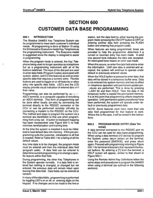 Page 266STARPLUS@ 2448EX Hybrid Key Telephone System 
SECTION 600 
CUSTOMER DATA BASE PROGRAMMING 
600.1 INTRODUCTION 
The Starplus 2448EX Key Telephone System can 
be programmed to meet each customer’s individual 
needs. All programming is done at Station 10 using 
the Enhanced or Executive model Key Telephone as 
the programming instrument. The Executive model 
is suggested since the display is designed to assist 
in programming. 
When the program mode is entered, the Key Tele- 
phone being used no longer...