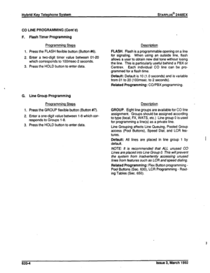 Page 272co 
F. 
1. 
2. 
3. 
G. 
1. 
2. 
3. LINE PROGRAMMING (Cont’d) 
Flash Timer Programming 
Programming Steps Description 
Press the FLASH flexible button (Button #6). 
Enter a two-digit timer value between 01-20 
which corresponds to 1 OOmsec-2 seconds. 
Press the HOLD button to enter data. FLASH. Flash is a programmable opening on a line 
for signaling. When using an outside line, flash 
allows a user to obtain new dial tone without losing 
the line. This is particularly useful behind a PBX or 
Centrex....