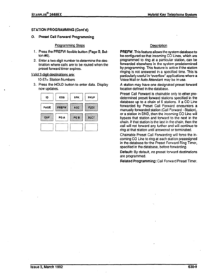 Page 277STARPLUS@ 2448EX 
Hybrid Key Telephone System 
STATION PROGRAMMING (Cont’d) 
0. 
1. 
2. Preset Call Forward Programming 
Programming Steps 
Press the PREFW flexible button (Page B, But- 
ton #6). 
Enter a two-digit number to determine the des- 
tination where calls are to be routed when the 
preset forward timer expires. 
1 O-57= Station Numbers 
3. Press the HOLD button to enter data. Display 
now updates. 
r-lr---lr---ln 
uuuu 
Description 
PREFW. This feature allows the system database to 
be...