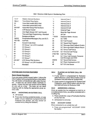 Page 38I- ., 
) 
%ARPLUS@ 2448EX 
Hybrid Key Telephone System 
300-l Starplus 2448 System Numbering Plan 
1 o-57 Station Intercom Numbers 
l 1 Internal Zone 1 
5#Ixxl Tone Mode Ring Option ‘2 
Internal Zone 2 
60 Voice Mail enable MSG Wait 
l 3 internal Zone 3 
61 
Voice Mail cancel MSG Wait 
l 4 
Internal Zone 4 
690-697 
Voice Mail Group Pilot Numbers ‘5 Internal All Cal! 
74 
LCR QueueCancel .. 
+6 
y. External Page. .’ 
75 
Univ Night Answer (SLT and Keyset) 
Meet Me Page Answer 
76 Time and Date...