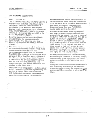 Page 11STARPLUS 308EX ISSUE 2 JULY 1, 1987 
200 GWERAL DESCRlPTlON 
200.1 TECHNOLOGY 
X,’ 
The STARPLUS 308EX Key Telephone System is a 
microprocessor controlled, solid state electronic 
switch which distributes communications in a 
non-blocking format, All control, switching and 
3 
interface circuitry is condensed onto a single printed 
circuit board (PCB) located inside the key service 
unit (KSU). It is designed to be upgradable to the 
616EX Key Telephone System. 
1’ Switching is accomplished through a...