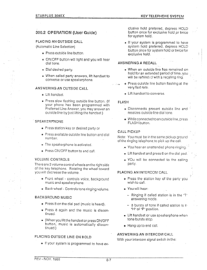 Page 26STARPLUS 308EX - KEY TELEPHONE SYSTEM 
300.2 OPERATION (Use: Guide) 
PLACING AN OUTSIDE CALL 
(Automatic Line Selection) 
l Press outside line button. 
o ON/OFF button will light and you will hear 
dial tone. 
o Dial desired party. 
o When called party answers, lift handset to 
converse or use speakerphone. 
ANSWERING AN OUTSIDE CALL 
o Lift handset. 
l Press slow flashing outside line button. (If 
your phone has been programmed with 
Preferred Line Answer, you may answer an 
outside line by just lifting...