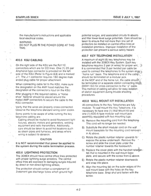 Page 32STARPLUS 308EX ISSUE 2 JULY 1,1987 
the manufacturer’s instructions and applicable 
local electrical codes. 
WARNING: 
DO NOT PLUG-IN THE POWER CORD AT THIS 
TIME. 
400.5 KSU CABLING 
On the right side of the KSU are the RJl 1 C 
connectors which are for CO lines. One (1) 25 pair 
Amphenol-type connector is provided on the left 
side of the KSU (Refer to Figure 2.2) and is marked 
J-l. The J-l connector requires 180 degree male 
ended plug cable for proper attachment. 
When connecting cable tail to the...