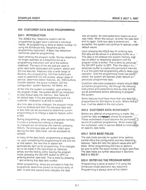 Page 42STARPLUS 308EX 
ISSUE 2 JULY 1,1987 
500 CUSTOMER DATA BASE PROGRAMfvllNG 
500.1 INTRODUCTiON 
The 308EX Key Telephone system can be 
programmed to meet each customer’s individual 
-- 
! : 1 needs. All programming is done at station number 10 
using the Enhanced Key Telephone as the 
programming instrument. A Basic key telephone 
cannot be used for programming. 
Upon entering the program mode, the key telephone 
no longer operates as a telephone but as a 
programming instrument with all of the buttons...