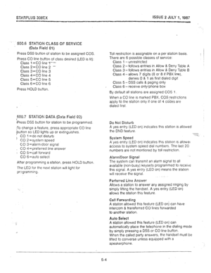 Page 45ISSUE 2 JULY 1, 1987 
500.6 STATION CLASS OF SEl?vlCE 
(Data Field 01) 
Press DSS button of station to be assigned COS. 
Press CO line button of class desired (LED is lit): 
Class 1 =CO linet-- 
Class 2 =CO line 2 - 
Class 3=CO line 3 
Class 4=CO line 4 
Class 5=CO line 5 
Class 6=CO line 6 
Press HOLD button. 
500.7 STATION DATA (Da!a Field 03) 
bress DSS button for station to be programmed. 
;To change a feature, press appropriate CO line 
jbutton so LED lights up or extinguishes. 
) CO 1 =do not...