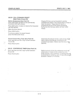 Page 54STARPLUS 308EX ISSUE 2 JULY 1,1987 _ 
500.24 CALL FORWARD PRESET 
(Data Fields 32 and 33) 
Station Assignment (Data Field 33) 
press DSS butt5 gsstation to be automatrcally 
forwarded (LED lights steady). 
Press DSS button of statron to receive the forwarded 
call (LED flashes). 
Make all entries desired. 
Press HOLD button. 
To remove a station for preset forward, 
press that DSS button twice. 
Preset Forward Ring Timer (Data Field 32) 
Enter data field and dial 2 dlgrt number between 
10 and 99. 
’...