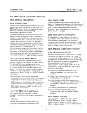 Page 66STARPLUS 308EX ISSUE 2 JULY 1,1987 
700 MAIPITENANCE AND TROUBLE SHOOTING 
’  700.1 GENERAL INFORMATiON 
700.2 INTRODUCTiON 
This section provides common maintenance, trouble 
-shooting 
and repairinstructions for the STAR PLUS 
308 Key Telephone System. It is advisable to use 
the latest issue manual and supporting 
documentation whenever possible. 
The 308 architecture is designed so that all solid 
state circuitry is enclosed in the KSU. There are no 
modular or replaceable type printed circuit cards...