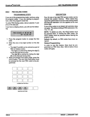 Page 101630.5 PBX DIALING CODES 
PROGRAMMING STEPS 
If you are in the programming mode, continue using 
the program codes. If you are starting to program 
here, enter the program mode first. 
To enter PBX Dialing codes, dial an asterisk (‘) and 
[31] on the dial pad. 
If you have a display phone, you will see the follow- 
ing: 
1. Press the program button to assign the first 
code. 
2. Enter the one or two-digit number on the dial 
pad. 
l The digit [*] and [#] can be entered as part of 
PBX or Centrex codes: 
-...