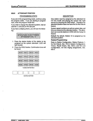 Page 102STARPLUS@ 616 FLEX KEY TELEPHONE SYSTEM 
630.6 ATTENDANT POSITION 
PROGRAMMfNG STEPS DESCRIPTION 
If you are in the programming mode, continue using 
the program codes. If you are starting to program 
here, enter the program mode first. 
If you wish to change the attendant position, dial an 
asterisk (‘) and [32] on the dial pad. 
If you have a display phone, you will see the follow- 
ing: One station must be assigned as the attendant for 
CO line recalls and placing the system into night 
service by...