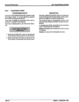 Page 105STARPLUS@ 616 FLEX KEY TELEPHONE SYSTEM 
630.9 CONFERENCE TIMER 
PROGRAMMING STEPS 
If you are in the programming mode, continue using 
the program codes. If you are starting to program 
here, enter the program mode first. 
If you wish to change the conference timer, dial an 
asterisk (‘) and [35] on the dial pad. 
If you have a display phone, you will see the follow- 
ing: 
1. Enter the two-digit timer value on the dial pad 
(01-99) which corresponds to 01 to 99 minutes. 
2. When all changes have been...