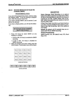 Page 106sTARPLUS@ 616 FLEX KEY TELEPHONE SYSTEM 
630.10 
STATION MESSAGE DETAILED RE- 
CORDING (SMDR) 
PROGRAMMING STEPS 
If you are in the programming mode, continue using 
the program codes. If you are starting to program 
here, enter the program mode first. 
If you wish to disable SMDR, dial an asterisk (*) and 
136) on the dial pad. 
If you have a display phone, you will see the follow- 
1. Press CO line(s) for which SMDR is 
disabled or enabled. DESCRIPTION 
Station Message Detail Recording is an optional...